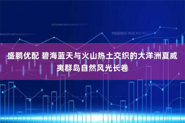 盛鹏优配 碧海蓝天与火山热土交织的大洋洲夏威夷群岛自然风光长卷