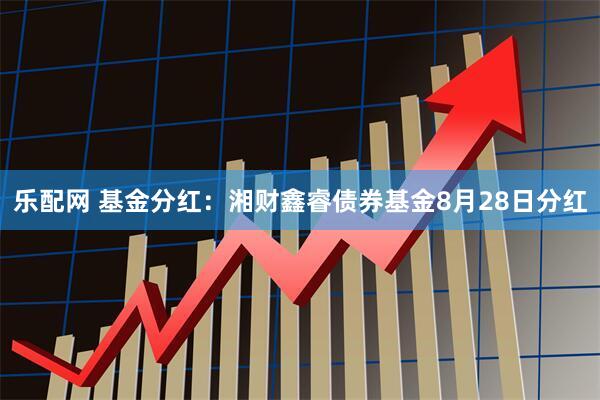 乐配网 基金分红:湘财鑫睿债券基金8月28日分红