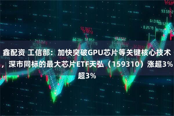 鑫配资 工信部:加快突破GPU芯片等关键核心技术,深市同标的最大芯片ETF天弘(159310)涨超3%
