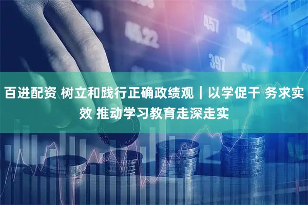 百进配资 树立和践行正确政绩观｜以学促干 务求实效 推动学习教育走深走实
