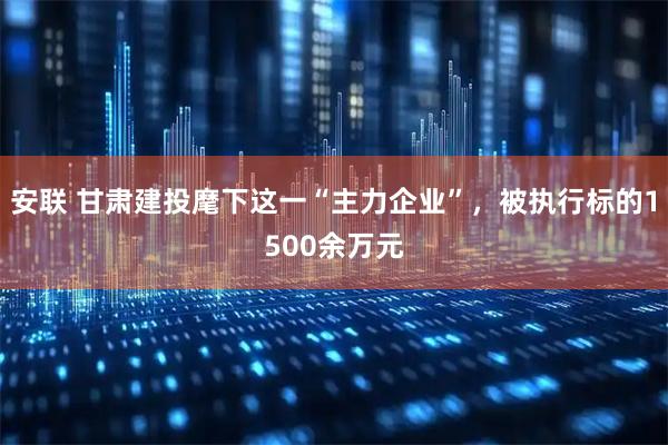 安联 甘肃建投麾下这一“主力企业”，被执行标的1500余万元