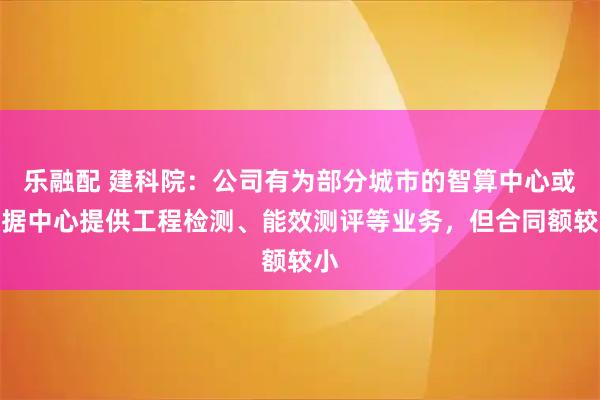 乐融配 建科院：公司有为部分城市的智算中心或数据中心提供工程检测、能效测评等业务，但合同额较小