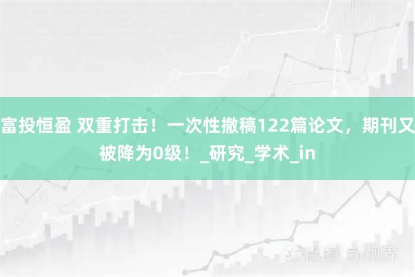 富投恒盈 双重打击！一次性撤稿122篇论文，期刊又被降为0级！_研究_学术_in
