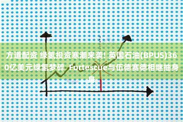 方道配资 绿氢投资寒潮来袭! 英国石油(BPUS)360亿美元绿氢梦碎  Fortescue与伍德赛德相继抽身