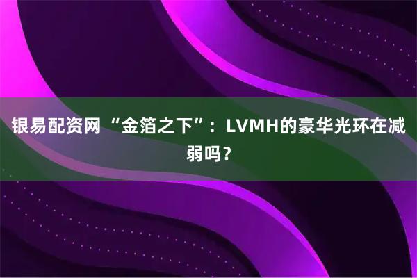 银易配资网 “金箔之下”:LVMH的豪华光环在减弱吗?
