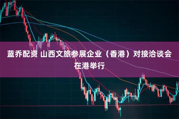 蓝乔配资 山西文旅参展企业(香港)对接洽谈会在港举行