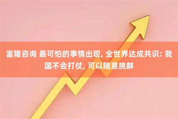 富隆咨询 最可怕的事情出现, 全世界达成共识: 我国不会打仗, 可以随意挑衅