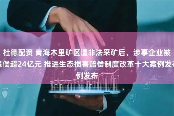 杜德配资 青海木里矿区遭非法采矿后，涉事企业被追偿超24亿元 推进生态损害赔偿制度改革十大案例发布