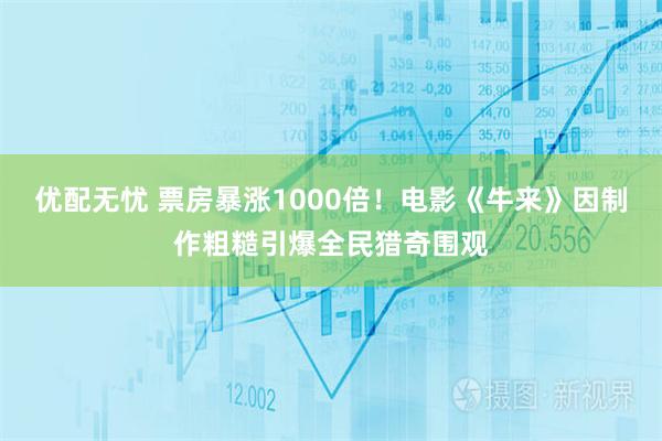 优配无忧 票房暴涨1000倍！电影《牛来》因制作粗糙引爆全民猎奇围观