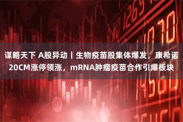 谋略天下 A股异动丨生物疫苗股集体爆发，康希诺20CM涨停领涨，mRNA肿瘤疫苗合作引爆板块