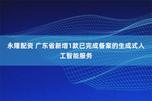 永隆配资 广东省新增1款已完成备案的生成式人工智能服务